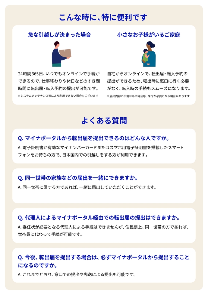 こんな時に、特に便利です 急な引越しが決まった場合 24時間 365日、いつでもオンラインで手続が できるので、仕事終わりや休日などのすき間 時間に転出届・転入予約の提出が可能です。 ※システムメンテナンス等により利用できない場合もございます 小さなお子様がいるご家庭 自宅からオンラインで、転出届・転入予約の 提出ができるため、転出時に窓口に行く必要 がなく、転入時の手続もスムーズになります。 ※届出内容に不備がある場合等、来庁が必要となる場合があります よくある質問 Q. マイナポータルから転出届を提出できるのはどんな人ですか。 A. 電子証明書が有効なマイナンバーカードまたはスマホ用電子証明書を搭載したスマート フォンをお持ちの方で、日本国内での引越しをする方が利用できます。 Q. 同一世帯の家族などの届出を一緒にできますか。 A. 同一世帯に属する方であれば、 一緒に届出していただくことができます。 Q. 代理人によるマイナポータル経由での転出届の提出はできますか。 A. 委任状が必要となる代理人による手続はできませんが、住民票上、同一世帯の方であれば、 世帯員に代わって手続が可能です。 Q. 今後、 転出届を提出する場合は、 必ずマイナポータルから提出すること になるのですか。 A. これまでどおり、窓口での提出や郵送による提出も可能です。